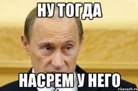 ну тогда насрем у него