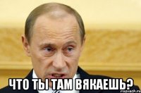  что ты там вякаешь?