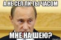 а не сел ли ты часом мне на шею?