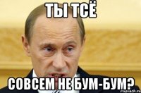 ты тсё совсем не бум-бум?