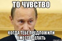 то чувство когда тебе предложили вместе делать