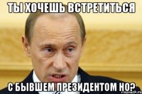 ты хочешь встретиться с бывшем президентом но?