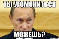 ты угомониться можешь?