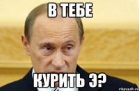 в тебе курить э?