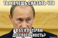 ты хочешь сказать что в 65 я потеряю дееспособность?