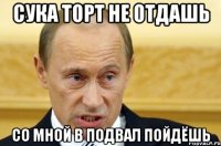 сука торт не отдашь со мной в подвал пойдёшь