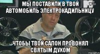 мы поставили в твой автомобиль электрокадильницу чтобы твой салон провонял святым духом