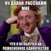 ну давай, расскажи мне что я не обречен на пожизненное одиночество