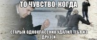 то чувство, когда старый одноклассник удалил тебя из друзей