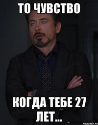 то чувство когда тебе 27 лет...