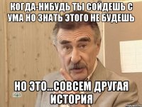 когда-нибудь ты сойдешь с ума но знать этого не будешь но это...совсем другая история