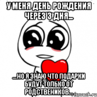 у меня день рождения через 3 дня... ...но я знаю что подарки будут только от родствеников...