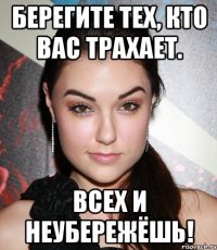 берегите тех, кто вас трахает. всех и неубережёшь!