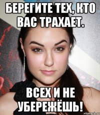 берегите тех, кто вас трахает. всех и не убережёшь!