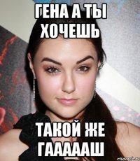 гена а ты хочешь такой же гаааааш