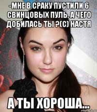 -мне в сраку пустили 6 свинцовых пуль. а чего добилась ты ?(с) настя а ты хороша...