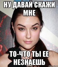 ну давай скажи мне то-что ты ее незнаешь