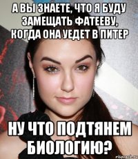 а вы знаете, что я буду замещать фатееву, когда она уедет в питер ну что подтянем биологию?