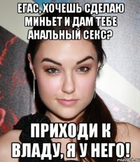 егас, хочешь сделаю миньет и дам тебе анальный секс? приходи к владу, я у него!