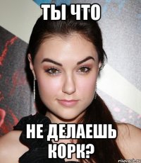 ты что не делаешь корк?