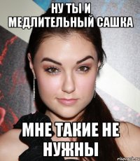 ну ты и медлительный сашка мне такие не нужны