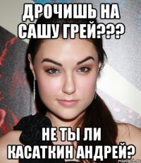 дрочишь на сашу грей??? не ты ли касаткин андрей?