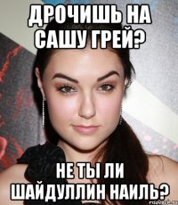 дрочишь на сашу грей? не ты ли шайдуллин наиль?