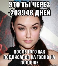 это ты через -203948 дней после того как подписался на говно на полочке