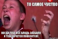 То самое чуство КОГДА ТЕБЕ ВСЁ БЛЯДЬ ЗАЕБАЛО И ТЕБЕ ХОЧЕТСЯ ПОВЕСИТСЯ!