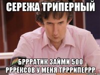 сережа триперный бррратик займи 500 рррексов у меня тррриперрр