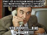 привет, кэп! на последнем уикенде я пообещал тебе 3 магнитофона импортных,3 портсигара золотых отечественных и куртка замшевая...3 что ???!!! ....я не пьющий!!!