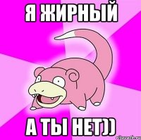 я жирный а ты нет))