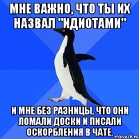 мне важно, что ты их назвал "идиотами" и мне без разницы, что они ломали доски и писали оскорбления в чате.