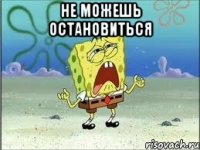 не можешь остановиться 