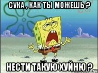 сука , как ты можешь ? нести такую хуйню ?