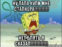 ну папа купи мне сталкера!!! нет блять я сказал!!!