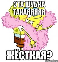 эта шубка такаяяяяя жёсткая?