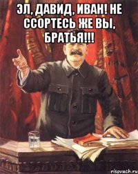 эл, давид, иван! не ссортесь же вы, братья!!! 