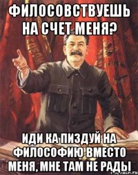 филосовствуешь на счет меня? иди ка пиздуй на философию вместо меня, мне там не рады