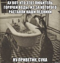 ах вот, кто этот любитель горячей воды, из-за которого растаяли наши ледники ну приветик, сука