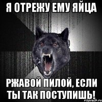 я отрежу ему яйца ржавой пилой, если ты так поступишь!