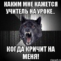 каким мне кажется учитель на уроке.. когда кричит на меня!