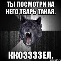 ты посмотри на него,тварь такая. ккоззззел.