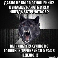 давно не было отношений? думаешь начать с кем нибудь встречаться? выкинь эту хуйню из головы и тренируйся 5 раз в неделю!!!