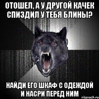 отошел, а у другой качек спиздил у тебя блины? найди его шкаф с одеждой и насри перед ним