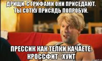 дрищи, с грифами они приседают. ты сотку присядь попробуй. прессик как телки качаете. кроссфит - хуит