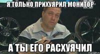 я только прихуярил монитор а ты его расхуячил