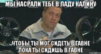 мы насрали тебе в ладу калину чтобы ты мог сидеть в гавне пока ты сидишь в гавне