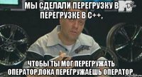 мы сделали перегрузку в перегрузке в с++, чтобы ты мог перегружать оператор,пока перегружаешь оператор.