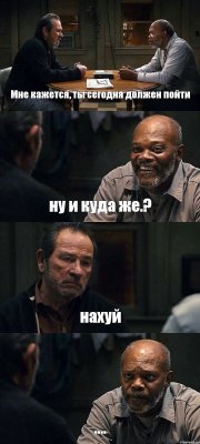 Мне кажется, ты сегодня должен пойти ну и куда же.? нахуй ....